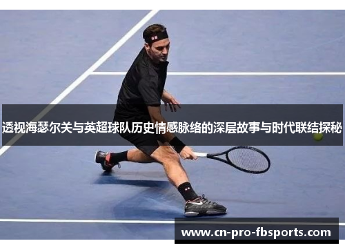 透视海瑟尔关与英超球队历史情感脉络的深层故事与时代联结探秘
