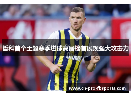 哲科首个土超赛季进球高居榜首展现强大攻击力 哲科首个土超赛季进球高居榜首展现强大攻击力