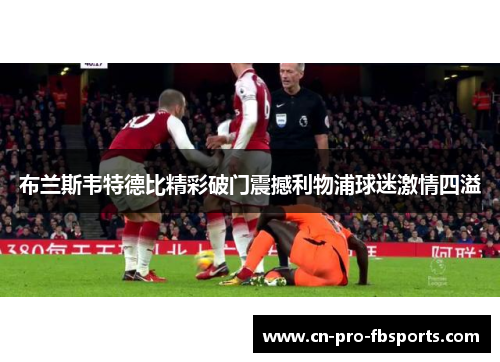 布兰斯韦特德比精彩破门震撼利物浦球迷激情四溢 布兰斯韦特德比精彩破门震撼利物浦球迷激情四溢